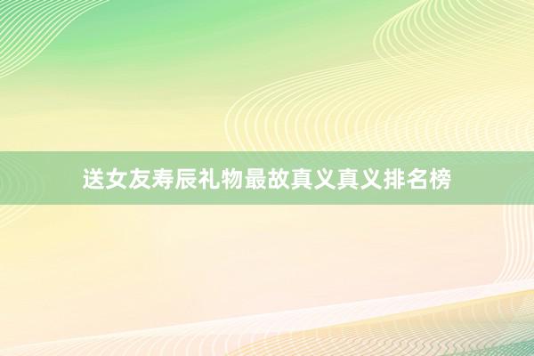 送女友寿辰礼物最故真义真义排名榜
